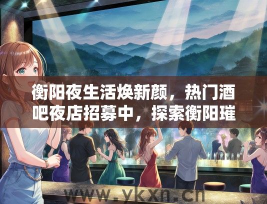 衡阳夜生活焕新颜，热门酒吧夜店招募中，探索衡阳璀璨夜生活新起点！