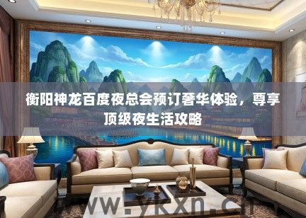 衡阳神龙百度夜总会预订奢华体验，尊享顶级夜生活攻略