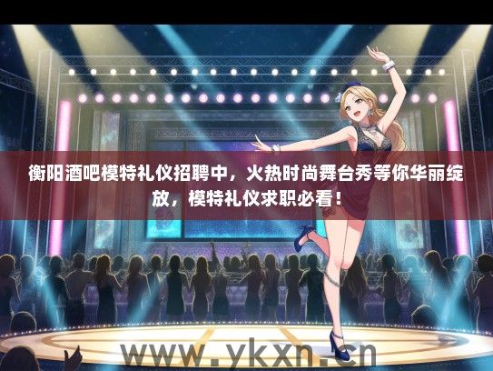 衡阳酒吧模特礼仪招聘中，火热时尚舞台秀等你华丽绽放，模特礼仪求职必看！