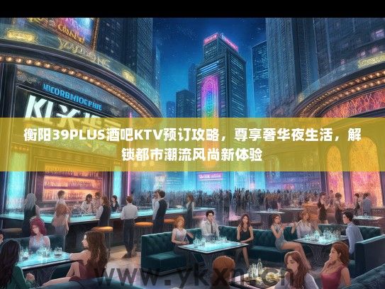 衡阳39PLUS酒吧KTV预订攻略，尊享奢华夜生活，解锁都市潮流风尚新体验
